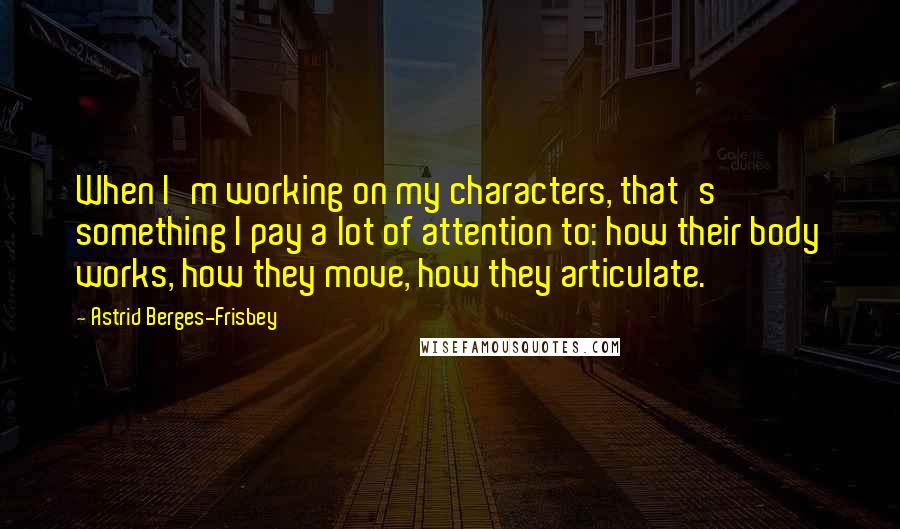 Astrid Berges-Frisbey Quotes: When I'm working on my characters, that's something I pay a lot of attention to: how their body works, how they move, how they articulate.