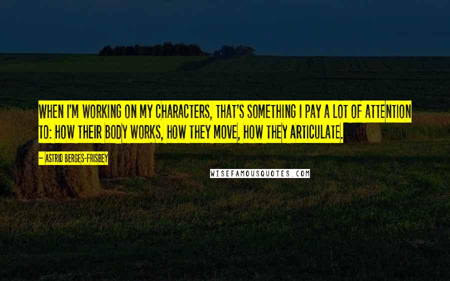 Astrid Berges-Frisbey Quotes: When I'm working on my characters, that's something I pay a lot of attention to: how their body works, how they move, how they articulate.