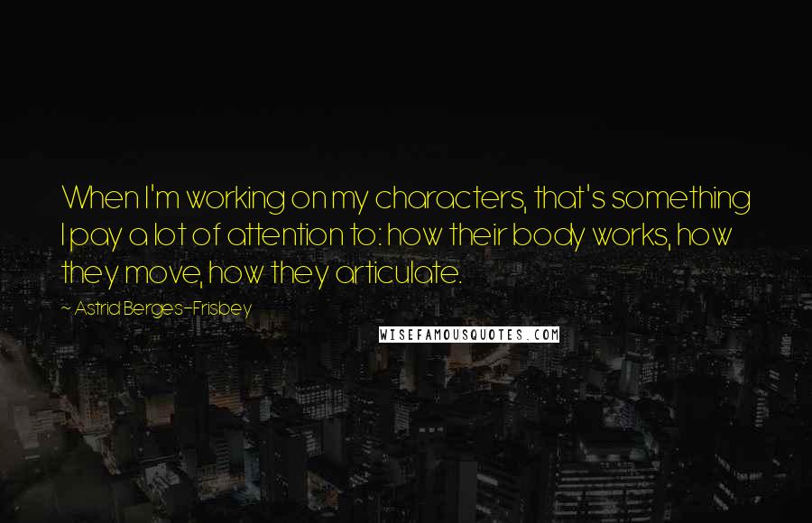 Astrid Berges-Frisbey Quotes: When I'm working on my characters, that's something I pay a lot of attention to: how their body works, how they move, how they articulate.