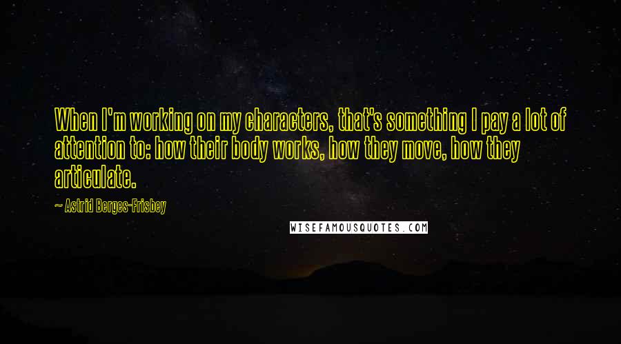 Astrid Berges-Frisbey Quotes: When I'm working on my characters, that's something I pay a lot of attention to: how their body works, how they move, how they articulate.