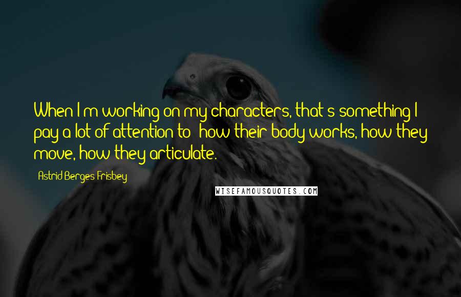 Astrid Berges-Frisbey Quotes: When I'm working on my characters, that's something I pay a lot of attention to: how their body works, how they move, how they articulate.