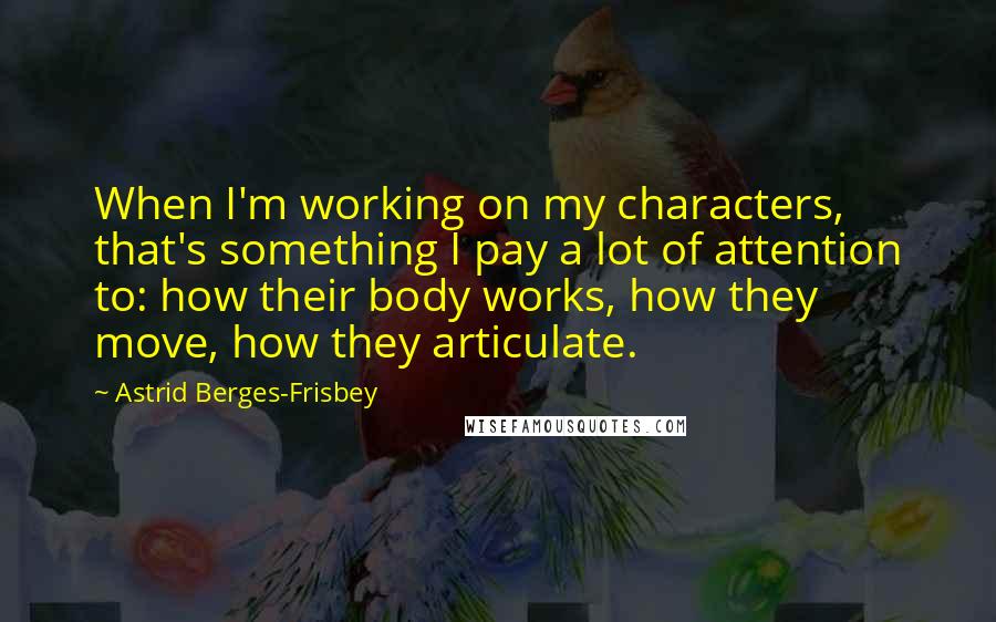 Astrid Berges-Frisbey Quotes: When I'm working on my characters, that's something I pay a lot of attention to: how their body works, how they move, how they articulate.