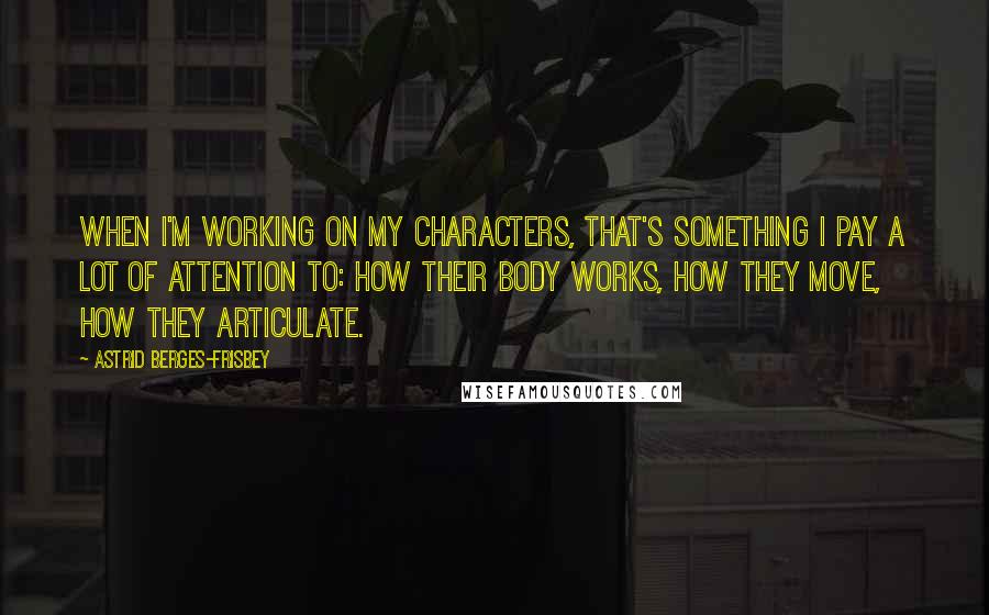 Astrid Berges-Frisbey Quotes: When I'm working on my characters, that's something I pay a lot of attention to: how their body works, how they move, how they articulate.