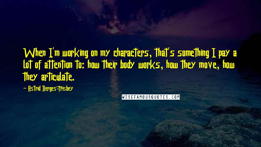 Astrid Berges-Frisbey Quotes: When I'm working on my characters, that's something I pay a lot of attention to: how their body works, how they move, how they articulate.