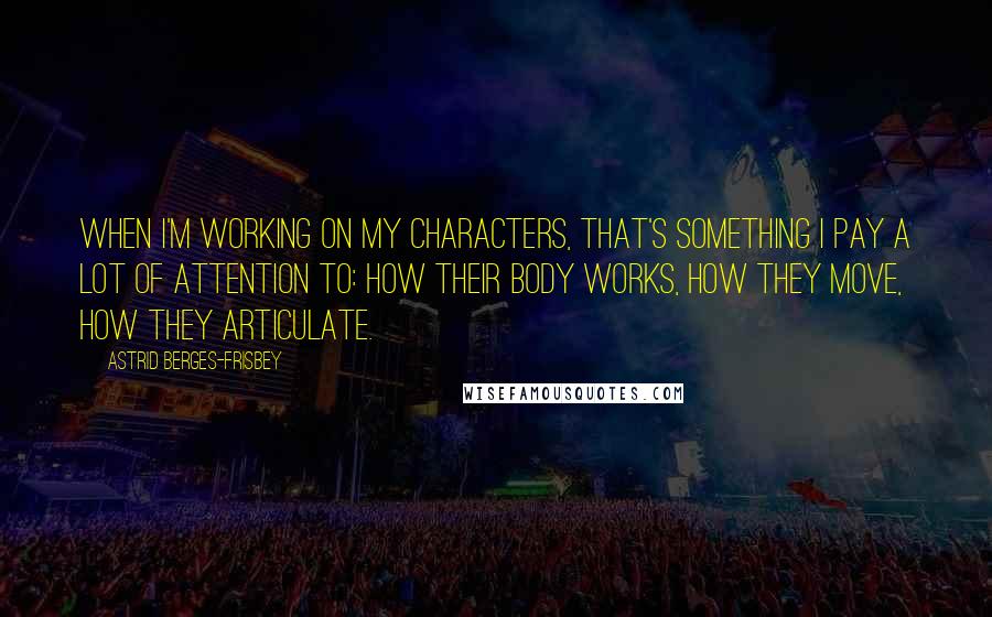 Astrid Berges-Frisbey Quotes: When I'm working on my characters, that's something I pay a lot of attention to: how their body works, how they move, how they articulate.