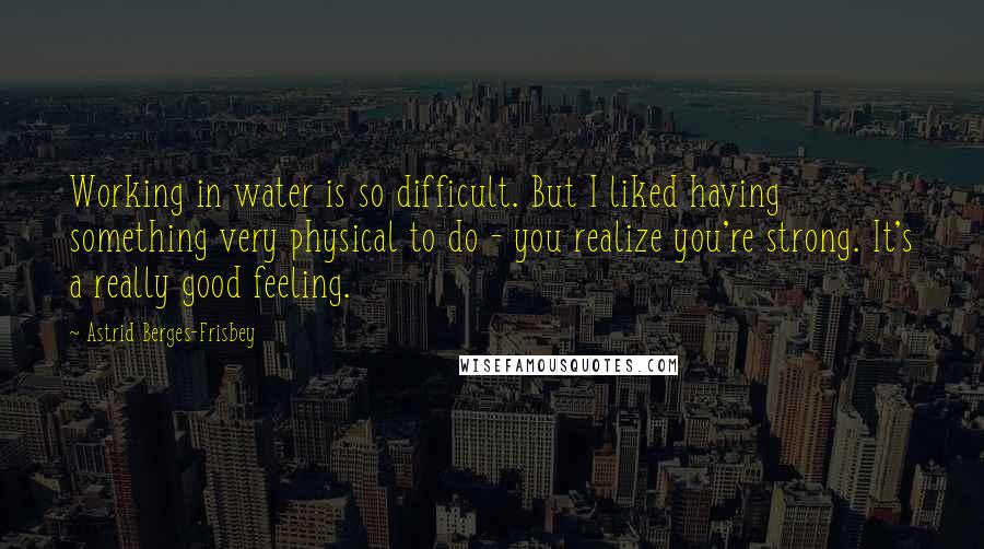 Astrid Berges-Frisbey Quotes: Working in water is so difficult. But I liked having something very physical to do - you realize you're strong. It's a really good feeling.