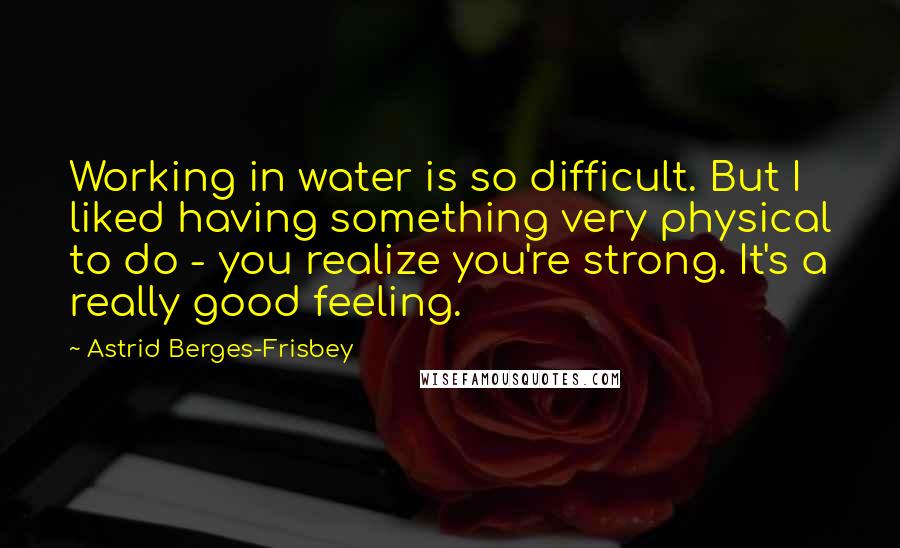 Astrid Berges-Frisbey Quotes: Working in water is so difficult. But I liked having something very physical to do - you realize you're strong. It's a really good feeling.