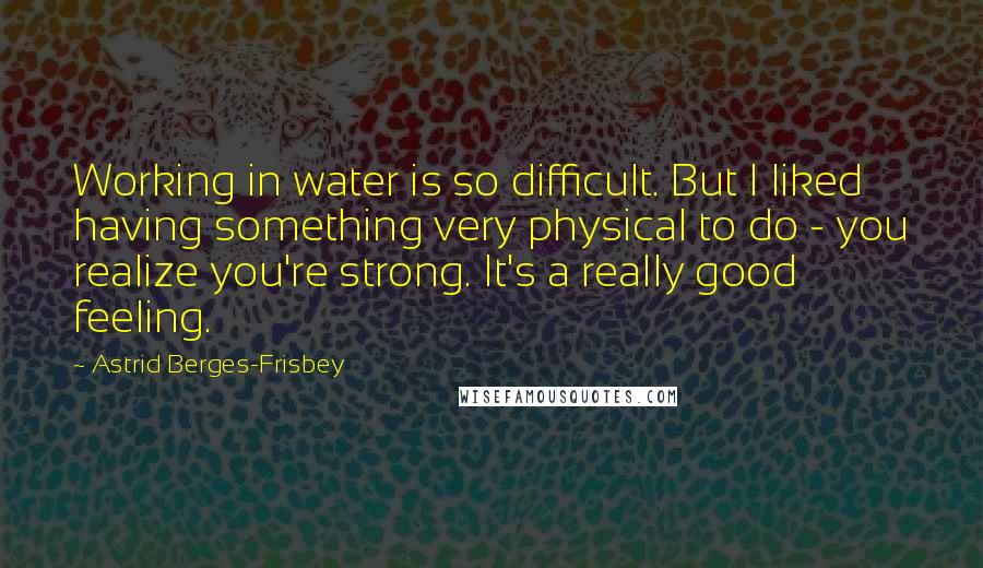 Astrid Berges-Frisbey Quotes: Working in water is so difficult. But I liked having something very physical to do - you realize you're strong. It's a really good feeling.