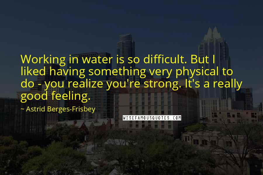 Astrid Berges-Frisbey Quotes: Working in water is so difficult. But I liked having something very physical to do - you realize you're strong. It's a really good feeling.