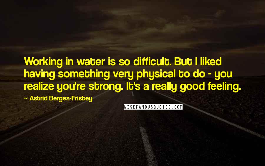 Astrid Berges-Frisbey Quotes: Working in water is so difficult. But I liked having something very physical to do - you realize you're strong. It's a really good feeling.