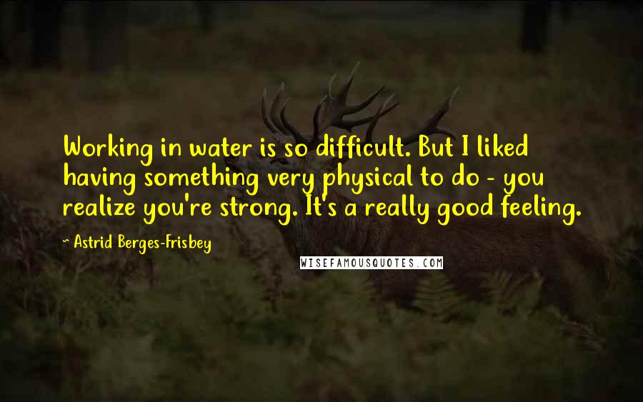 Astrid Berges-Frisbey Quotes: Working in water is so difficult. But I liked having something very physical to do - you realize you're strong. It's a really good feeling.