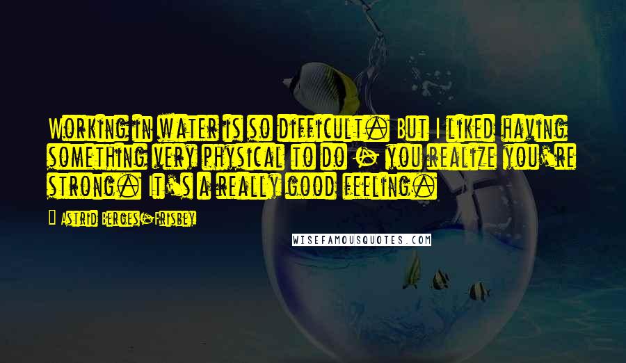 Astrid Berges-Frisbey Quotes: Working in water is so difficult. But I liked having something very physical to do - you realize you're strong. It's a really good feeling.