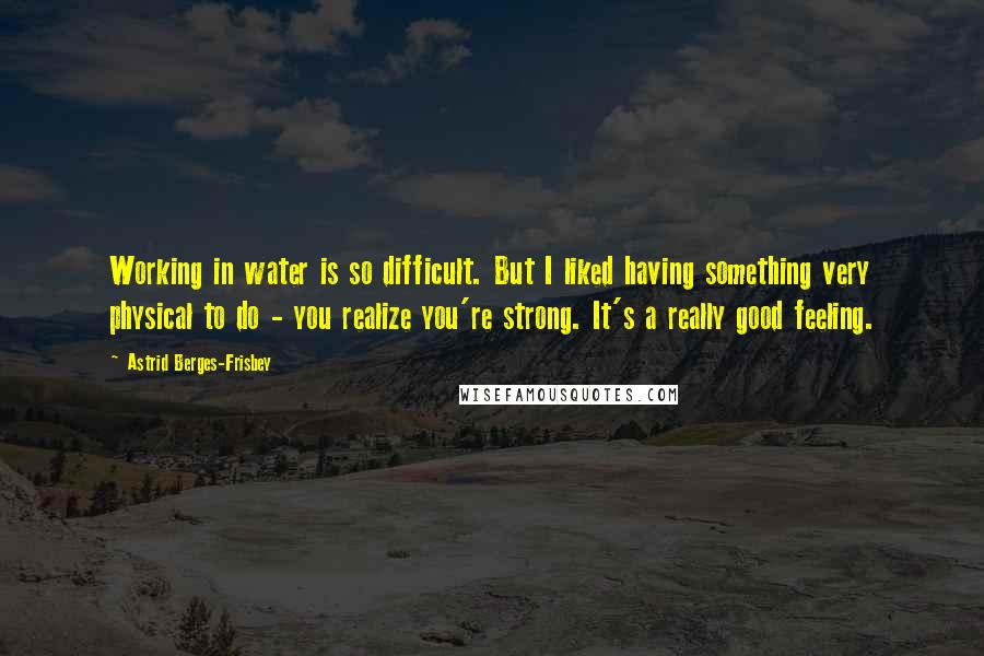 Astrid Berges-Frisbey Quotes: Working in water is so difficult. But I liked having something very physical to do - you realize you're strong. It's a really good feeling.