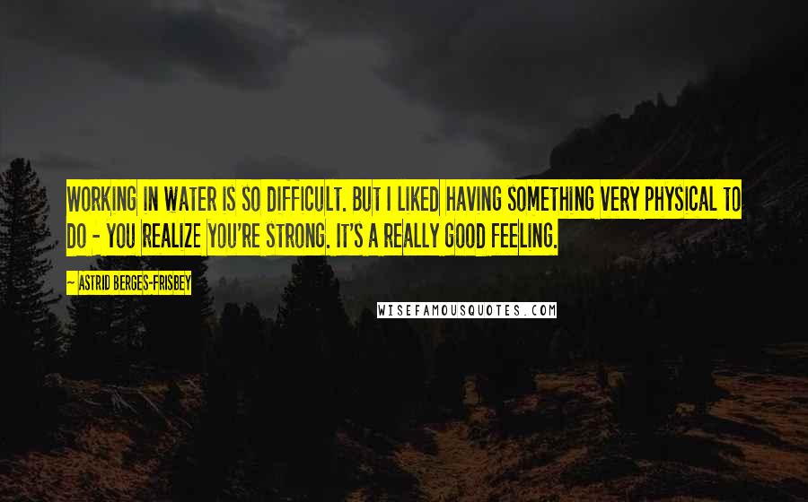 Astrid Berges-Frisbey Quotes: Working in water is so difficult. But I liked having something very physical to do - you realize you're strong. It's a really good feeling.