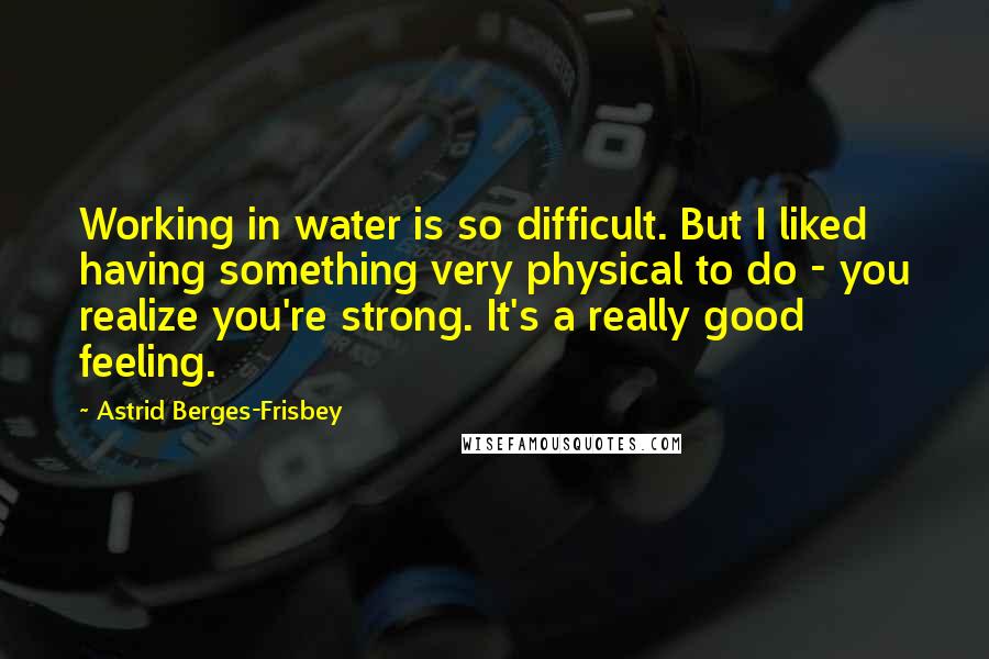 Astrid Berges-Frisbey Quotes: Working in water is so difficult. But I liked having something very physical to do - you realize you're strong. It's a really good feeling.