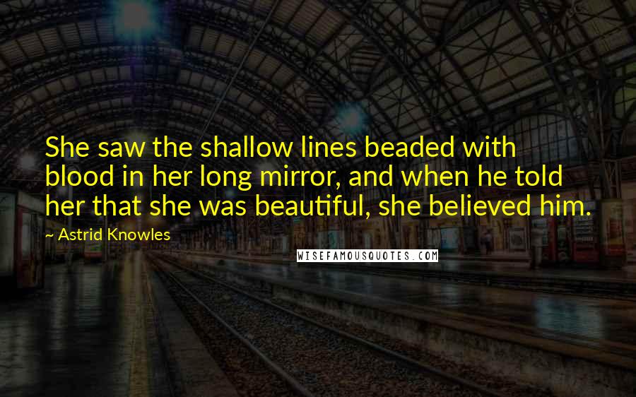Astrid Knowles Quotes: She saw the shallow lines beaded with blood in her long mirror, and when he told her that she was beautiful, she believed him.