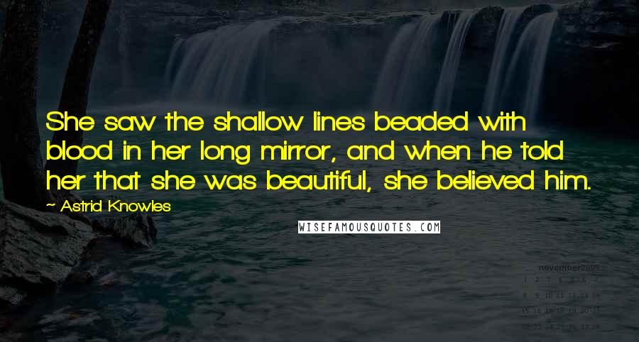 Astrid Knowles Quotes: She saw the shallow lines beaded with blood in her long mirror, and when he told her that she was beautiful, she believed him.