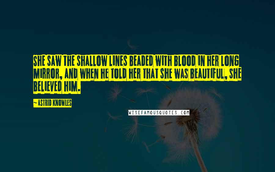 Astrid Knowles Quotes: She saw the shallow lines beaded with blood in her long mirror, and when he told her that she was beautiful, she believed him.