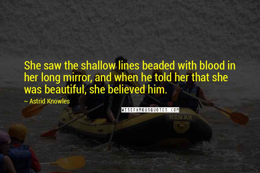 Astrid Knowles Quotes: She saw the shallow lines beaded with blood in her long mirror, and when he told her that she was beautiful, she believed him.