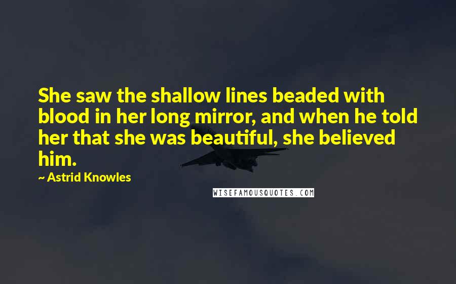 Astrid Knowles Quotes: She saw the shallow lines beaded with blood in her long mirror, and when he told her that she was beautiful, she believed him.