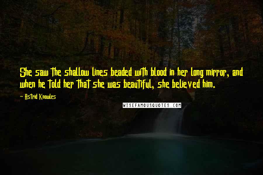 Astrid Knowles Quotes: She saw the shallow lines beaded with blood in her long mirror, and when he told her that she was beautiful, she believed him.