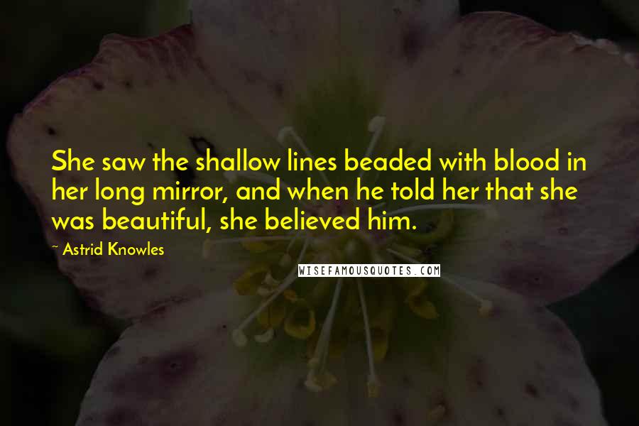 Astrid Knowles Quotes: She saw the shallow lines beaded with blood in her long mirror, and when he told her that she was beautiful, she believed him.