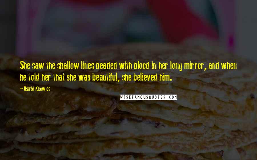 Astrid Knowles Quotes: She saw the shallow lines beaded with blood in her long mirror, and when he told her that she was beautiful, she believed him.