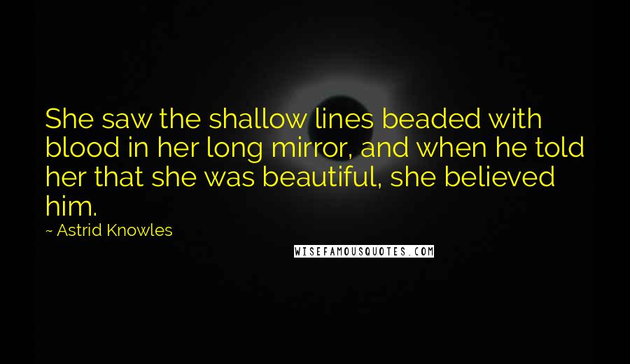 Astrid Knowles Quotes: She saw the shallow lines beaded with blood in her long mirror, and when he told her that she was beautiful, she believed him.