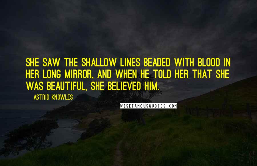 Astrid Knowles Quotes: She saw the shallow lines beaded with blood in her long mirror, and when he told her that she was beautiful, she believed him.