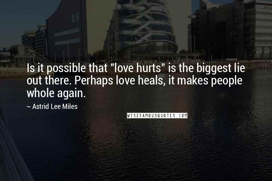 Astrid Lee Miles Quotes: Is it possible that "love hurts" is the biggest lie out there. Perhaps love heals, it makes people whole again.