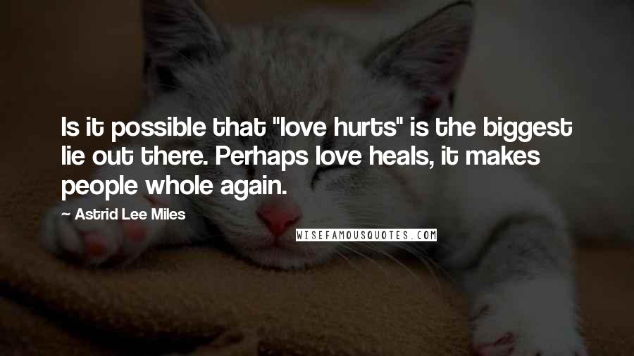 Astrid Lee Miles Quotes: Is it possible that "love hurts" is the biggest lie out there. Perhaps love heals, it makes people whole again.