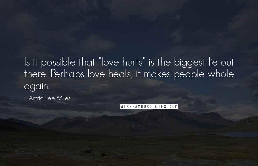 Astrid Lee Miles Quotes: Is it possible that "love hurts" is the biggest lie out there. Perhaps love heals, it makes people whole again.