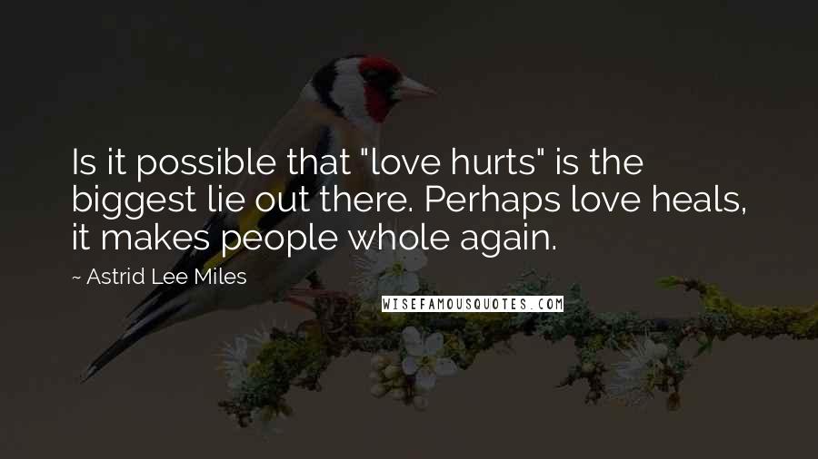 Astrid Lee Miles Quotes: Is it possible that "love hurts" is the biggest lie out there. Perhaps love heals, it makes people whole again.