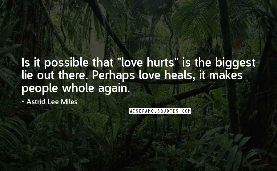 Astrid Lee Miles Quotes: Is it possible that "love hurts" is the biggest lie out there. Perhaps love heals, it makes people whole again.