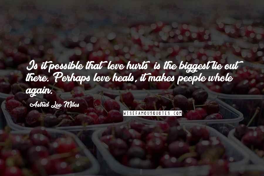 Astrid Lee Miles Quotes: Is it possible that "love hurts" is the biggest lie out there. Perhaps love heals, it makes people whole again.