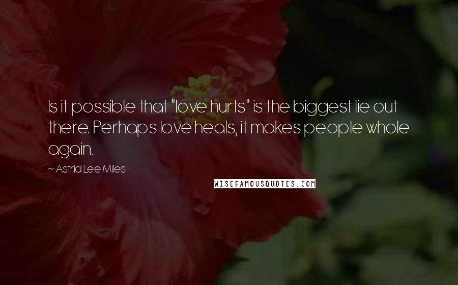 Astrid Lee Miles Quotes: Is it possible that "love hurts" is the biggest lie out there. Perhaps love heals, it makes people whole again.