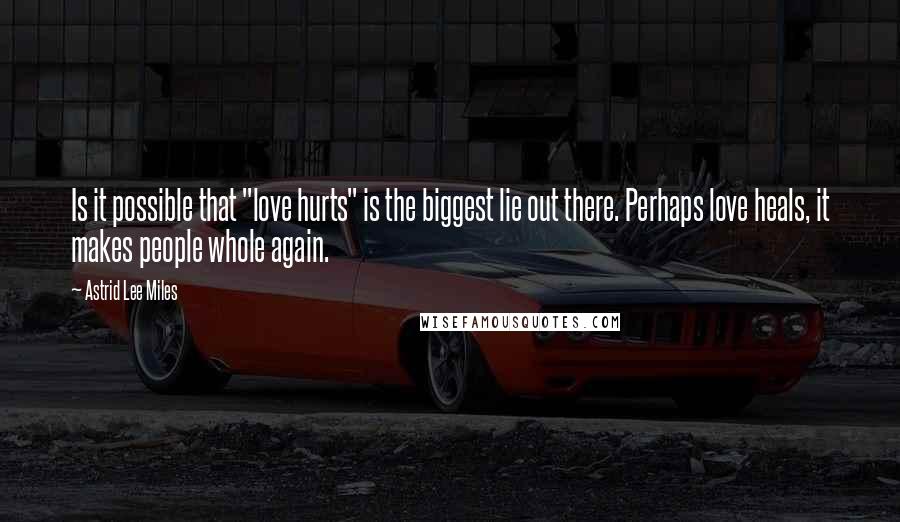 Astrid Lee Miles Quotes: Is it possible that "love hurts" is the biggest lie out there. Perhaps love heals, it makes people whole again.