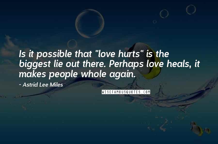 Astrid Lee Miles Quotes: Is it possible that "love hurts" is the biggest lie out there. Perhaps love heals, it makes people whole again.