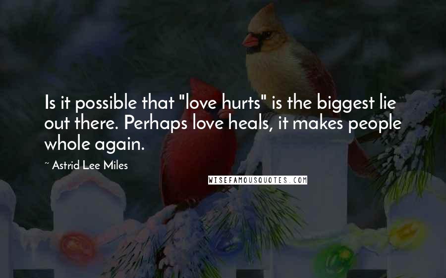 Astrid Lee Miles Quotes: Is it possible that "love hurts" is the biggest lie out there. Perhaps love heals, it makes people whole again.