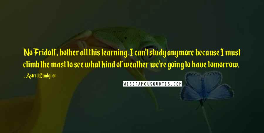 Astrid Lindgren Quotes: No Fridolf, bother all this learning. I can't study anymore because I must climb the mast to see what kind of weather we're going to have tomorrow.