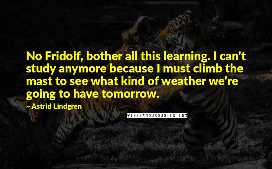 Astrid Lindgren Quotes: No Fridolf, bother all this learning. I can't study anymore because I must climb the mast to see what kind of weather we're going to have tomorrow.