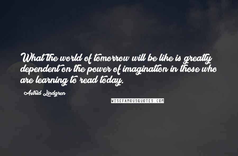 Astrid Lindgren Quotes: What the world of tomorrow will be like is greatly dependent on the power of imagination in those who are learning to read today.