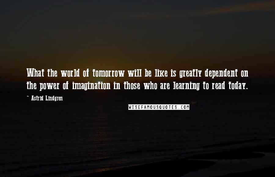 Astrid Lindgren Quotes: What the world of tomorrow will be like is greatly dependent on the power of imagination in those who are learning to read today.