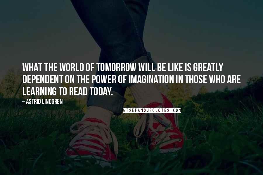 Astrid Lindgren Quotes: What the world of tomorrow will be like is greatly dependent on the power of imagination in those who are learning to read today.