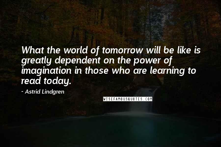 Astrid Lindgren Quotes: What the world of tomorrow will be like is greatly dependent on the power of imagination in those who are learning to read today.