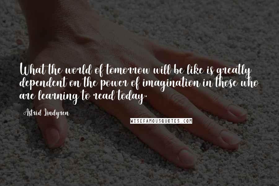 Astrid Lindgren Quotes: What the world of tomorrow will be like is greatly dependent on the power of imagination in those who are learning to read today.