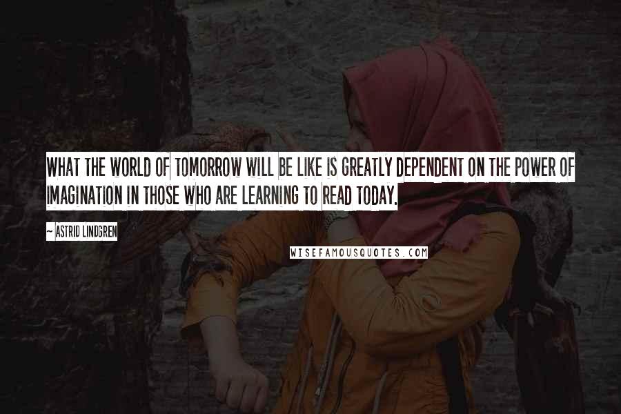 Astrid Lindgren Quotes: What the world of tomorrow will be like is greatly dependent on the power of imagination in those who are learning to read today.