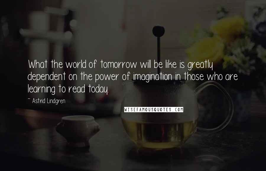 Astrid Lindgren Quotes: What the world of tomorrow will be like is greatly dependent on the power of imagination in those who are learning to read today.