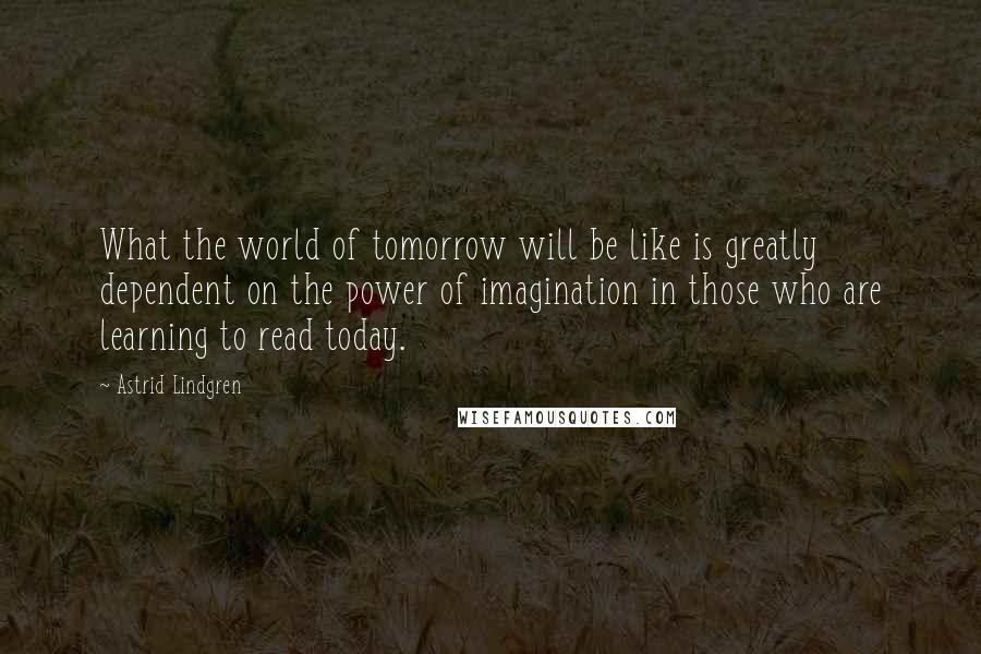 Astrid Lindgren Quotes: What the world of tomorrow will be like is greatly dependent on the power of imagination in those who are learning to read today.