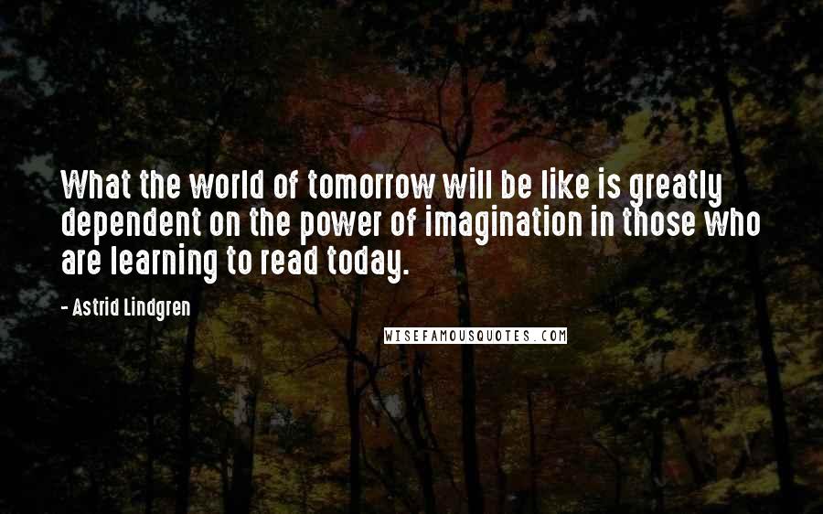 Astrid Lindgren Quotes: What the world of tomorrow will be like is greatly dependent on the power of imagination in those who are learning to read today.
